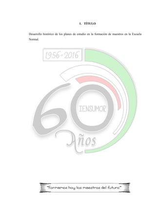 1. TÍTULO
Desarrollo histórico de los planes de estudio en la formación de maestros en la Escuela
Normal.
 