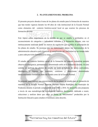 2. PLANTEAMIENTO DEL PROBLEMA
El presente proyecto aborda el tema de los planes de estudio para la formación de maestros
que han tenido vigencia durante los 60 años de vida institucional de la Escuela Normal
como elementos del contexto histórico-social local en que ocurren los procesos de
formación docente.
Este tópico cobra importancia en la medida en que se amplía y profundiza en el
reconocimiento de categorías e indicadores referidos a la formación docente, esta vez
intrínsecamente analizada desde los marcos de regulación que significa la prescripción de
los planes de estudio. Se reconoce que los mencionados planes son instrumentos de la
administración educativa para organizar el cumplimento del currículum en un tiempo dado
y para cada previsión formativa a su cargo.
El estudio del contexto histórico social de la formación del maestro normalista permite
observar la emergencia, permanencia o determinado estilo en la formación docente. En este
sentido, se analizan los plantes de estudio en tanto portadores de textos curriculares,
ideológicos y lógicos, que sostienen, contienen y direccionan determinadas
intencionalidades formativas tanto del Estado como de la Escuela Normal.
Se pretende, pues realizar una caracterización de los planes de estudio para la formación de
maestros en la Escuela Normal Superior Mariano Ospina Rodríguez del municipio de
Fredeonia durante el periodo comprendido entre 1956 y 2016. Se desarrolla esta propuesta
a través de una metodología de investigación histórica documental, dedicada a reunir,
seleccionar y analizar datos que están en forma de “documentos” producidos por la
Institución Educativa para estudiar el fenómeno antes descrito.
 