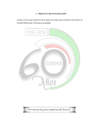3. PREGUNTA DE INVESTIGACIÓN
¿Cuáles son los rasgos distintivos de los planes de estudio para la formación de maestros en
la IENSUMOR desde 1956 hasta la actualidad?
 