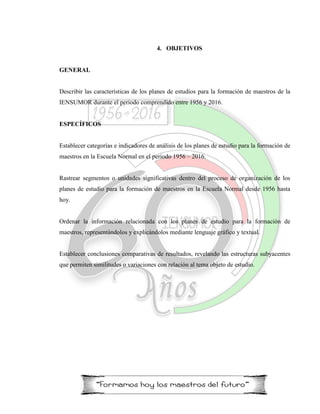 4. OBJETIVOS
GENERAL
Describir las características de los planes de estudios para la formación de maestros de la
IENSUMOR durante el periodo comprendido entre 1956 y 2016.
ESPECÍFICOS
Establecer categorías e indicadores de análisis de los planes de estudio para la formación de
maestros en la Escuela Normal en el periodo 1956 – 2016.
Rastrear segmentos o unidades significativas dentro del proceso de organización de los
planes de estudio para la formación de maestros en la Escuela Normal desde 1956 hasta
hoy.
Ordenar la información relacionada con los planes de estudio para la formación de
maestros, representándolos y explicándolos mediante lenguaje gráfico y textual.
Establecer conclusiones comparativas de resultados, revelando las estructuras subyacentes
que permiten similitudes o variaciones con relación al tema objeto de estudio.
 