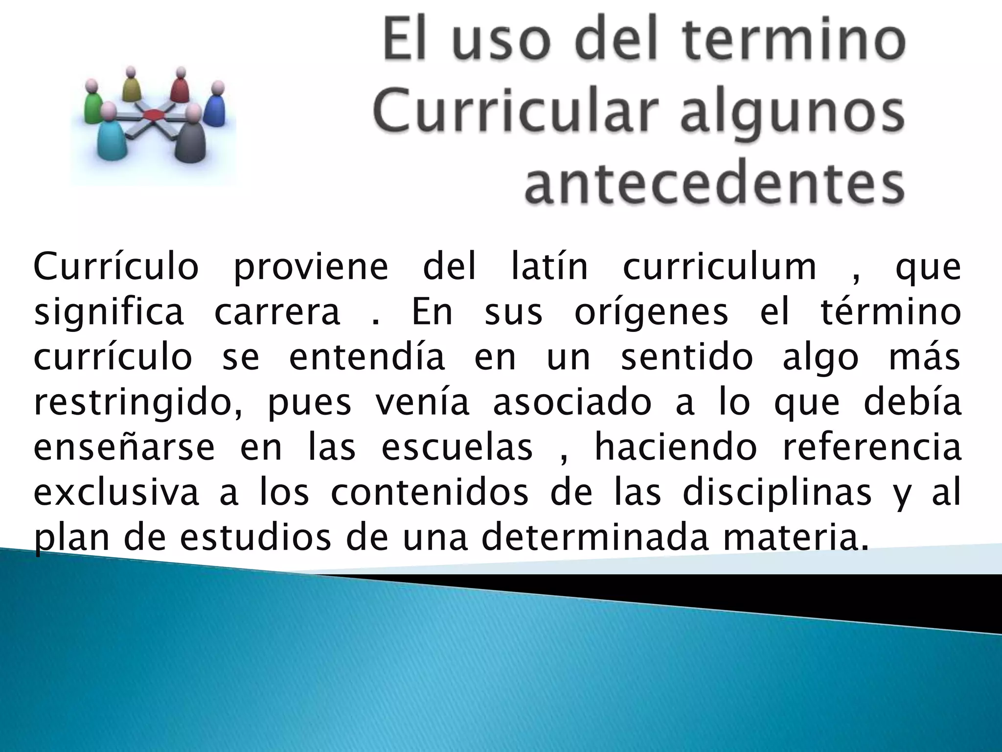 Currículo proviene del latín curriculum , que
significa carrera . En sus orígenes el término
currículo se entendía en un sentido algo más
restringido, pues venía asociado a lo que debía
enseñarse en las escuelas , haciendo referencia
exclusiva a los contenidos de las disciplinas y al
plan de estudios de una determinada materia.
 