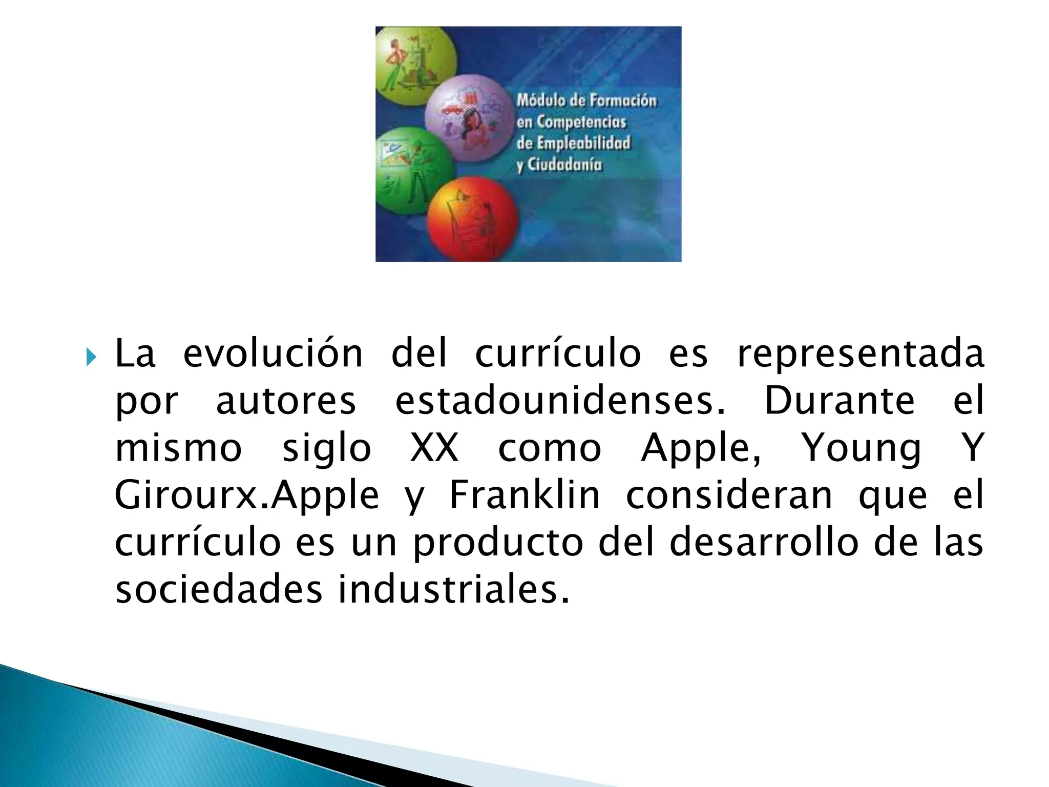  La evolución del currículo es representada
por autores estadounidenses. Durante el
mismo siglo XX como Apple, Young Y
Girourx.Apple y Franklin consideran que el
currículo es un producto del desarrollo de las
sociedades industriales.
 