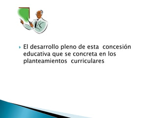  El desarrollo pleno de esta concesión
educativa que se concreta en los
planteamientos curriculares
 