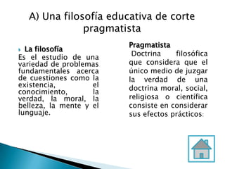  La filosofía
Es el estudio de una
variedad de problemas
fundamentales acerca
de cuestiones como la
existencia, el
conocimiento, la
verdad, la moral, la
belleza, la mente y el
lunguaje.
Pragmatista
Doctrina filosófica
que considera que el
único medio de juzgar
la verdad de una
doctrina moral, social,
religiosa o científica
consiste en considerar
sus efectos prácticos:
A) Una filosofía educativa de corte
pragmatista
 