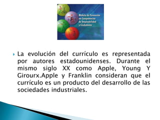  La evolución del currículo es representada
por autores estadounidenses. Durante el
mismo siglo XX como Apple, Young Y
Girourx.Apple y Franklin consideran que el
currículo es un producto del desarrollo de las
sociedades industriales.
 