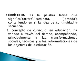 CURRÍCULUM Es la palabra latina que
significa“carrera”,“caminata, “jornada”;
conteniendo en sí la idea de continuidad y
secuencia.
El concepto de currículo, en educación, ha
variado a través del tiempo, acompañando,
principalmente a las transformaciones
sociales, técnicas y a las reformulaciones de
los objetivos de la educación.
 