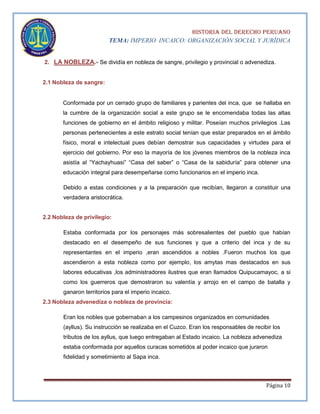 HISTORIA DEL DERECHO PERUANO
TEMA: IMPERIO INCAICO: ORGANIZACIÓN SOCIAL Y JURÍDICA

2. LA NOBLEZA.- Se dividía en nobleza de sangre, privilegio y provincial o advenediza.

2.1 Nobleza de sangre:

Conformada por un cerrado grupo de familiares y parientes del inca, que se hallaba en
la cumbre de la organización social a este grupo se le encomendaba todas las altas
funciones de gobierno en el ámbito religioso y militar. Poseían muchos privilegios .Las
personas pertenecientes a este estrato social tenían que estar preparados en el ámbito
físico, moral e intelectual pues debían demostrar sus capacidades y virtudes para el
ejercicio del gobierno. Por eso la mayoría de los jóvenes miembros de la nobleza inca
asistía al “Yachayhuasi” “Casa del saber” o “Casa de la sabiduría” para obtener una
educación integral para desempeñarse como funcionarios en el imperio inca.
Debido a estas condiciones y a la preparación que recibían, llegaron a constituir una
verdadera aristocrática.

2.2 Nobleza de privilegio:
Estaba conformada por los personajes más sobresalientes del pueblo que habían
destacado en el desempeño de sus funciones y que a criterio del inca y de su
representantes en el imperio ,eran ascendidos a nobles .Fueron muchos los que
ascendieron a esta nobleza como por ejemplo, los amytas mas destacados en sus
labores educativas ,los administradores ilustres que eran llamados Quipucamayoc, a si
como los guerreros que demostraron su valentía y arrojo en el campo de batalla y
ganaron territorios para el imperio incaico.
2.3 Nobleza advenediza o nobleza de provincia:
Eran los nobles que gobernaban a los campesinos organizados en comunidades
(ayllus). Su instrucción se realizaba en el Cuzco. Eran los responsables de recibir los
tributos de los ayllus, que luego entregaban al Estado incaico. La nobleza advenediza
estaba conformada por aquellos curacas sometidos al poder incaico que juraron
fidelidad y sometimiento al Sapa inca.

Página 10

 