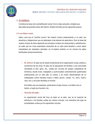 HISTORIA DEL DERECHO PERUANO
TEMA: IMPERIO INCAICO: ORGANIZACIÓN SOCIAL Y JURÍDICA

3. EL PUEBLO.Constituía la base de la estratificación social. Era la clase actuante y dirigida que
ejecutaba las grandes obras del imperio. Estaba formado por los siguientes grupos:

3.1 Los Hatun runas:
Hatun runa era el “hombre común” del imperio incaico perteneciente a un ayllu con
derechos y obligaciones que se dedicaban a las labores de agricultura. Eran la base del
imperio incaico de ellos dependía los principios incaicos de reciprocidad y redistribución,
se sabe que los incas exportaban productos de un ayllu para llevarlos a otros ayllus
necesitados por desastres naturales, en el imperio existían un sin número de ayllus
distribuidos proporcionalmente.

o

EL AYLLU: El ayllu era la célula fundamental de la organización social, política y
económica de los incas. El ayllu era la agrupación de familias o una comunidad
semejante al clan, gens, etc., unidas por vínculos de sangre; poseedoras de
territorios, donde vivían, trabajaban y usufructuaban colectivamente; gobernados
políticamente por un solo jefe, el curaca; y se creían descendientes de un
antepasado común llamado huaca o tótem (puma, cóndor, río, cerro, trueno,
rayo, etc.) y de quien llevaban el nombre.
Si el tótem era una serpiente, pertenecían al ayllu Amaru; si el tótem era un
halcón, el ayllu era Huamán, etc.

o

Vínculos del ayllu:
La organización social del Inca se basó en el ayllu, que es el conjunto de
individuos o de familias unidas por ciertos vínculos. Los miembros del ayllu se
consideraban unidos por los siguientes vínculos:

Página 11

 