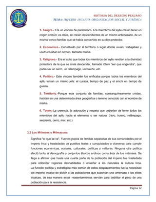 HISTORIA DEL DERECHO PERUANO
TEMA: IMPERIO INCAICO: ORGANIZACIÓN SOCIAL Y JURÍDICA
1. Sangre.- Era un vínculo de parentesco. Los miembros del ayllu creían tener un
origen común; es decir, se creían descendientes de un mismo antepasado, de un
mismo tronco familiar que se había convertido en su dios protector.
2. Económico.- Constituido por el territorio o lugar donde vivían, trabajaban y
usufructuaban en común, llamado marka.
3. Religioso.- Era el culto que todos los miembros del ayllu rendían a la divinidad
protectora de la que se creía descender, llamado tótem “ser que engendra”, que
podía ser un cerro, un relámpago, un halcón, etc.
4. Político.- Este vínculo también los unificaba porque todos los miembros del
ayllu tenían un mismo jefe: el curaca, tiempo de paz y el sinchi en tiempo de
guerra.
5. Territorio.-Porque este conjunto de familias, consanguíneamente unidas,
habitan en una determinada área geográfica o terreno conocido con el nombre de
marka.
6. Totem.-La creencia, la adoración y respeto que deberían de tener todos los
miembros del ayllu hacia el elemento o ser natural (rayo, trueno, relámpago,
serpiente, cerro, mar, etc.)

3.2 Los Mitimaes o Mitmacuna:
Significa "el que se va", Fueron grupos de familias separadas de sus comunidades por el
Imperio Inca y trasladadas de pueblos leales a conquistados o viceversa para cumplir
funciones económicas, sociales, culturales, políticas y militares. Ninguna otra política
afectó tanto la demografía y conjuntos étnicos andinos como ésta de los mitimaes. Se
llega a afirmar que hasta una cuarta parte de la población del imperio fue trasladada
para colonizar regiones deshabitadas o enseñar a los naturales la cultura Inca.
La función política y estratégica más común de estos desplazamientos fue la necesidad
del imperio incaico de dividir a las poblaciones que suponían una amenaza a las elites
incaicas, de esa manera estos reasentamientos servían para debilitar el peso de una
población para la resistencia.
Página 12

 