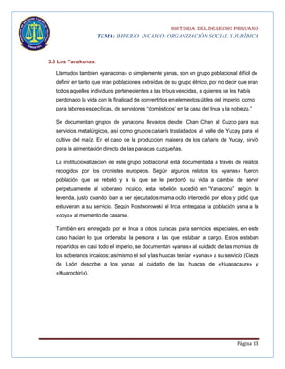 HISTORIA DEL DERECHO PERUANO
TEMA: IMPERIO INCAICO: ORGANIZACIÓN SOCIAL Y JURÍDICA

3.3 Los Yanakunas:
Llamados también «yanacona» o simplemente yanas, son un grupo poblacional difícil de
definir en tanto que eran poblaciones extraídas de su grupo étnico, por no decir que eran
todos aquellos individuos pertenecientes a las tribus vencidas, a quienes se les había
perdonado la vida con la finalidad de convertirlos en elementos útiles del imperio, como
para labores específicas, de servidores “domésticos” en la casa del Inca y la nobleza.”
Se documentan grupos de yanacona llevados desde Chan Chan al Cuzco para sus
servicios metalúrgicos, así como grupos cañarís trasladados al valle de Yucay para el
cultivo del maíz. En el caso de la producción maicera de los cañarís de Yucay, sirvió
para la alimentación directa de las panacas cuzqueñas.
La institucionalización de este grupo poblacional está documentada a través de relatos
recogidos por los cronistas europeos. Según algunos relatos los «yanas» fueron
población que se rebeló y a la que se le perdonó su vida a cambio de servir
perpetuamente al soberano incaico, esta rebelión sucedió en “Yanacona” según la
leyenda, justo cuando iban a ser ejecutados mama ocllo intercedió por ellos y pidió que
estuvieran a su servicio. Según Rostworowski el Inca entregaba la población yana a la
«coya» al momento de casarse.
También era entregada por el Inca a otros curacas para servicios especiales, en este
caso hacían lo que ordenaba la persona a las que estaban a cargo. Estos estaban
repartidos en casi todo el imperio, se documentan «yanas» al cuidado de las momias de
los soberanos incaicos; asimismo el sol y las huacas tenían «yanas» a su servicio (Cieza
de León describe a los yanas al cuidado de las huacas de «Huanacaure» y
«Huarochirí»).

Página 13

 