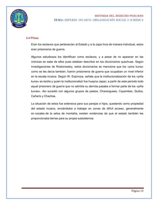 HISTORIA DEL DERECHO PERUANO
TEMA: IMPERIO INCAICO: ORGANIZACIÓN SOCIAL Y JURÍDICA

3.4 Piñas:
Eran los esclavos que pertenecían al Estado y a la zapa Inca de manera individual, estos
eran prisioneros de guerra.
Algunos estudiosos los identifican como esclavos, y a pesar de no aparecer en las
crónicas se sabe de ellos pues estaban descritos en los diccionarios quechuas. Según
investigaciones de Rostorowsky, estos diccionarios se menciona que los «pina kuna»
como se les decía tambien, fueron prisioneros de guerra que ocupaban un nivel inferior
en la escala incaica. Según W. Espinoza, señala que la institucionalización de los «piña
kuna» es tardía y quien la institucionalizó fue huayna capac; a partir de este periodo todo
aquel prisionero de guerra que no admitía su derrota pasaba a formar parte de los «piña
kunas». Así sucedió con algunos grupos de pastos, Charanguees, Cayambes, Quitos,
Cañarís y Chachas.
La situación de estos fue extensiva para sus parejas e hijos, quedando como propiedad
del estado incaico, enviándolos a trabajar en zonas de difícil acceso, generalmente
en cocales de la selva de montaña; existen evidencias de que el estado también les
proporcionaba tierras para su propia subsistencia.

Página 14

 