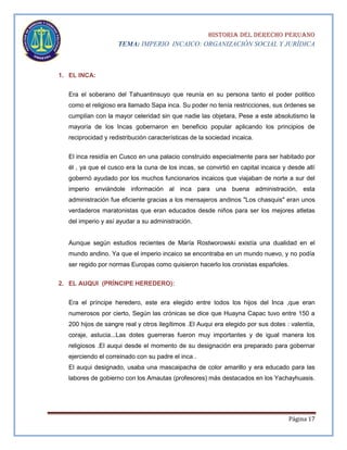 HISTORIA DEL DERECHO PERUANO
TEMA: IMPERIO INCAICO: ORGANIZACIÓN SOCIAL Y JURÍDICA

1. EL INCA:
Era el soberano del Tahuantinsuyo que reunía en su persona tanto el poder político
como el religioso era llamado Sapa inca. Su poder no tenía restricciones, sus órdenes se
cumplían con la mayor celeridad sin que nadie las objetara, Pese a este absolutismo la
mayoría de los Incas gobernaron en beneficio popular aplicando los principios de
reciprocidad y redistribución características de la sociedad incaica.
El inca residía en Cusco en una palacio construido especialmente para ser habitado por
él , ya que el cusco era la cuna de los incas, se convirtió en capital incaica y desde allí
gobernó ayudado por los muchos funcionarios incaicos que viajaban de norte a sur del
imperio enviándole información al inca para una buena administración, esta
administración fue eficiente gracias a los mensajeros andinos "Los chasquis" eran unos
verdaderos maratonistas que eran educados desde niños para ser los mejores atletas
del imperio y así ayudar a su administración.

Aunque según estudios recientes de María Rostworowski existía una dualidad en el
mundo andino. Ya que el imperio incaico se encontraba en un mundo nuevo, y no podía
ser regido por normas Europas como quisieron hacerlo los cronistas españoles.
2. EL AUQUI (PRÍNCIPE HEREDERO):
Era el príncipe heredero, este era elegido entre todos los hijos del Inca ,que eran
numerosos por cierto, Según las crónicas se dice que Huayna Capac tuvo entre 150 a
200 hijos de sangre real y otros ilegítimos .El Auqui era elegido por sus dotes : valentía,
coraje, astucia...Las dotes guerreras fueron muy importantes y de igual manera los
religiosos .El auqui desde el momento de su designación era preparado para gobernar
ejerciendo el correinado con su padre el inca .
El auqui designado, usaba una mascaipacha de color amarillo y era educado para las
labores de gobierno con los Amautas (profesores) más destacados en los Yachayhuasis.

Página 17

 