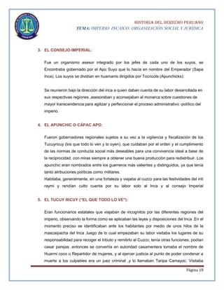 HISTORIA DEL DERECHO PERUANO
TEMA: IMPERIO INCAICO: ORGANIZACIÓN SOCIAL Y JURÍDICA

3. EL CONSEJO IMPERIAL:
Fue un organismo asesor integrado por los jefes de cada uno de los suyos, se
Encontraba gobernado por el Apo Suyo que lo hacía en nombre del Emperador (Sapa
Inca). Los suyos se dividían en huamanis dirigidos por Tocricots (Apunchicks).

Se reunieron bajo la dirección del inca a quien daban cuenta de su labor desarrollada en
sus respectivas regiones ,asesoraban y aconsejaban al monarca sobre cuestiones de
mayor transcendencia para agilizar y perfeccionar el proceso administrativo -político del
imperio.
4. EL APUNCHIC O CÁPAC APO:
Fueron gobernadores regionales sujetos a su vez a la vigilancia y fiscalización de los
Tucuyricuy (los que todo lo ven y lo oyen), que cuidaban por el orden y el cumplimiento
de las normas de conducta social más deseables para una convivencia ideal a base de
la reciprocidad, con miras siempre a obtener una buena producción para redistribuir. Los
apunchic eran nombrados entre los guerreros más valientes y distinguidos, ya que tenía
tanto atribuciones políticas como militares.
Habitaba, generalmente, en una fortaleza y viajaba al cuzco para las festividades del inti
raymi y rendían culto cuenta por su labor solo al Inca y al consejo Imperial
5. EL TUCUY RICUY ("EL QUE TODO LO VE"):
Eran funcionarios estatales que viajaban de incognitos por las diferentes regiones del
imperio, observando la forma como se aplicaban las leyes y disposiciones del Inca .En el
momento preciso se identificaban ante los habitantes por medio de unos hilos de la
mascaipacha del Inca ,luego de lo cual empezaban su labor visitaba los lugares de su
responsabilidad para recoger el tributo y remitirlo al Cuzco; tenía otras funciones; podían
casar parejas ,entonces se convertía en autoridad casamentera tomaba el nombre de
Huarmi coco o Repartidor de mujeres, y al ejercer justicia al punto de poder condenar a
muerte a los culpables era un juez criminal ,y lo llamaban Taripa Camayoc. Visitaba
Página 18

 