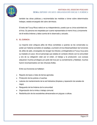 HISTORIA DEL DERECHO PERUANO
TEMA: IMPERIO INCAICO: ORGANIZACIÓN SOCIAL Y JURÍDICA
también las obras públicas y recomendaba las medidas a tomar sobre determinados
trabajos, estaba encargado del cobro del tributo.

El éxito del Tucuy Ricoc radicó en su independencia, puesto que su única autoridad era
el Inca. Su persona era respetaba por cuanto representaba al mismo Inca y únicamente
de él recibía órdenes y daba cuenta de lo observado y actuado.

6. EL CURACA :
La mayoría eran antiguos jefes de tribus sometidas a quienes se les conservaba su
poder por haberse sometido al vasallaje y sumisión al inca Desempeñaban las funciones
de Jefes de ayllu, encargados de recoger los tributos y entregárselos al Tucuy ricuy para
su traslado al cusco .Era el personaje que estaba en contacto directo con la comunidad
y era de su obligación velar por el orden, el trabajo y la producción. Los curacas
adquieran muchos privilegios por parte del inca por su sometimiento y fidelidad, muchos
fueron recompensados con las virtuosas Acllas.

Entre sus funciones se hallaban:

Reparto de topos o lotes de tierras agrícolas.
Protección de los pobres o huachas
Labores de mantenimiento de la red hidráulica (limpieza y reparación de canales de
riego).
Resguardo de los linderos de la comunidad
Organización de la minka o trabajo comunal.
Redistribución de los excedentes almacenados en pirguas o collcas.

Página 19

 