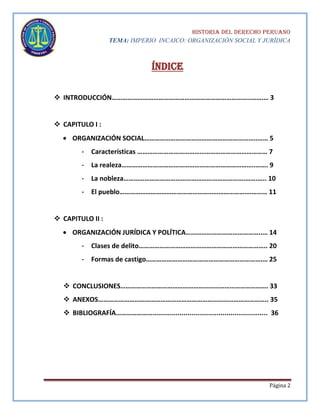 HISTORIA DEL DERECHO PERUANO
TEMA: IMPERIO INCAICO: ORGANIZACIÓN SOCIAL Y JURÍDICA

Índice
 INTRODUCCIÓN……………………………………………………………………..…….… 3

 CAPITULO I :
ORGANIZACIÓN SOCIAL………………………………………………………..…… 5
-

Características ………………………………………………………………… 7

-

La realeza…………………………………………………………………..……. 9

-

La nobleza…………………………………………………………….…….….. 10

-

El pueblo………………………………………………………………….……… 11

 CAPITULO II :
ORGANIZACIÓN JURÍDICA Y POLÍTICA……………………………………..… 14
-

Clases de delito……………………………………………………………….. 20

-

Formas de castigo………………………………………………………….… 25

 CONCLUSIONES…………………………………………………………………………. 33
 ANEXOS…………………………………………………………………………………….. 35
 BIBLIOGRAFÍA…………………........................................................... 36

Página 2

 