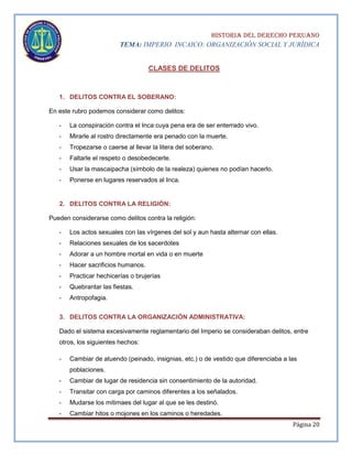 HISTORIA DEL DERECHO PERUANO
TEMA: IMPERIO INCAICO: ORGANIZACIÓN SOCIAL Y JURÍDICA

CLASES DE DELITOS

1. DELITOS CONTRA EL SOBERANO:
En este rubro podemos considerar como delitos:
-

La conspiración contra el Inca cuya pena era de ser enterrado vivo.

-

Mirarle al rostro directamente era penado con la muerte.

-

Tropezarse o caerse al llevar la litera del soberano.

-

Faltarle el respeto o desobedecerle.

-

Usar la mascaipacha (símbolo de la realeza) quienes no podían hacerlo.

-

Ponerse en lugares reservados al Inca.

2. DELITOS CONTRA LA RELIGIÓN:
Pueden considerarse como delitos contra la religión:
-

Los actos sexuales con las vírgenes del sol y aun hasta alternar con ellas.

-

Relaciones sexuales de los sacerdotes

-

Adorar a un hombre mortal en vida o en muerte

-

Hacer sacrificios humanos.

-

Practicar hechicerías o brujerías

-

Quebrantar las fiestas.

-

Antropofagia.

3. DELITOS CONTRA LA ORGANIZACIÓN ADMINISTRATIVA:
Dado el sistema excesivamente reglamentario del Imperio se consideraban delitos, entre
otros, los siguientes hechos:
-

Cambiar de atuendo (peinado, insignias, etc.) o de vestido que diferenciaba a las
poblaciones.

-

Cambiar de lugar de residencia sin consentimiento de la autoridad.

-

Transitar con carga por caminos diferentes a los señalados.

-

Mudarse los mitimaes del lugar al que se les destinó.

-

Cambiar hitos o mojones en los caminos o heredades.
Página 20

 