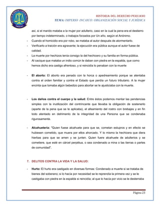 HISTORIA DEL DERECHO PERUANO
TEMA: IMPERIO INCAICO: ORGANIZACIÓN SOCIAL Y JURÍDICA
así, si el marido mataba a la mujer por adulterio, caso en la cual la pena era el destierro
por tiempo indeterminado, o trabajos forzados por Un año, según el Anónimo.
-

Cuando el homicidio era por robo, se mataba al autor después de atormentarlo.

-

Verificarlo a traición era agravante; la ejecución era pública aunque el autor fuese de
calidad.

-

La muerte por hechizos tenía consigo la del hechicero y su familia en forma pública.

-

Al cacique que mataba un indio común le daban con piedra en la espalda, que como
hemos dicho era castigo afrentoso, y si reincidía lo penaban con la muerte

-

El aborto: El aborto era penado con la horca o apedreamiento porque se atentaba
contra el orden familiar y contra el Estado que perdía un futuro tributario. A la mujer
encinta que tomaba algún bebedizo para abortar se le ajusticiaba con la muerte.

-

Los daños contra el cuerpo y la salud: Entre éstos podemos mentar las pendencias
simples con la inutilización del contrincante que llevaba la obligación de sostenerlo
(aparte de la pena que se le aplicaba), el afeamiento del rostro con brebajes y en fin
todo atentado en detrimento de la integridad de una Persona que se condenaba
rigurosamente.

-

Alcahuetería: "Quien fuese alcahuete para que se, cometan estupros y en efecto se
hubiesen cometido, que muera por ellos ahorcado. Y lo mismo la hechicera que diera
hierbas para que se amen y se junten. Quien fuere alcahuete de adulterios y se
cometiere, que esté en cárcel perpétua, o sea condenado a mina o las tierras o partes
de comunidad".

7. DELITOS CONTRA LA VIDA Y LA SALUD:
-

Hurto: El hurto era castigado en diversas formas: Condenado a muerte si se trataba de
bienes del soberano; si lo hacía por necesidad se le reprendía la primera vez y se le
castigaba con piedra en la espalda si reincidía; al que lo hacía por vicio se le desterraba

Página 23

 