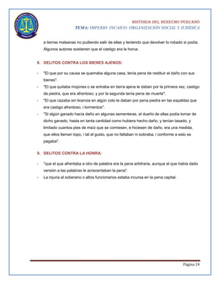 HISTORIA DEL DERECHO PERUANO
TEMA: IMPERIO INCAICO: ORGANIZACIÓN SOCIAL Y JURÍDICA
a tierras malsanas no pudiendo salir de ellas y teniendo que devolver lo robado si podía.
Algunos autores sostienen que el castigo era la horca.

8. DELITOS CONTRA LOS BIENES AJENOS:
-

"El que por su causa se quemaba alguna casa, tenía pena de restituir el daño con sus
bienes".

-

"El que quitaba mojones o se entraba en tierra ajena le daban por la primera vez, castigo
de piedra, que era afrentoso; y por la segunda tenía pena de muerte".

-

"El que cazaba sin licencia en algún coto le daban por pena piedra en las espaldas que
era castigo afrentoso, i tormentos".

-

"Si algún ganado hacía daño en algunas sementeras, el dueño de ellas podía tomar de
dicho ganado, hasta en tanta cantidad como hubiera hecho daño, y tenían tasado, y
limitado cuantos pies de maíz que se comiesen, e hiciesen de daño, era una medida,
que ellos llaman topo, i tal al gusto, que no faltaban ni sobraba, i conforme a esto se
pagaba".

9. DELITOS CONTRA LA HONRA:
-

"que el que afrentaba a otro de palabra era la pena arbitraria, aunque el que había dado
versión a las palabras le acrecentaban la pena".

-

La injuria al soberano o altos funcionarios estaba incursa en la pena capital.

Página 24

 