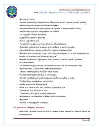 HISTORIA DEL DERECHO PERUANO
TEMA: IMPERIO INCAICO: ORGANIZACIÓN SOCIAL Y JURÍDICA
-

Quemar un puente.

-

Cambiar de atuendo o de vestido que diferenciaba a unos pueblos de otros, medida
administrativa de suma importancia en el Imperio.

-

Reincidencia del mitimae en cambiarse del lugar en el que había sido ubicado.

-

Reincidir en quitar hitos o mojones en los linderos.

-

Ser holgazán u ocioso reincidente.

-

Quebrantar la pena de destierro.

-

Huir de un pueblo a otro.

-

Transitar con carga por caminos diferentes a los señalados.

-

Responder malamente a un curaca o no obedecer lo que le mandaba.

-

Alterar el orden de trabajos en beneficio propio o de sus parientes.

-

No querer ir de buena gana con su marido la mujer otorgada por el Inca "porque esa era
la pena del que iba contra la voluntad del Inca".

-

Reincidir en la mentira o juramento falso o cuando la mentira revestía gravedad.

-

Utilizar el soborno.

-

Ser irrespetuoso con el Inca o los señores si además les encontraba otra culpa.

-

Reincidencia en la alcahuetería y favorecer estupros.

-

Adorar a hombre terreno mortal en vida o muerto.

-

Practicar sacrificios humanos o la antropofagia.

-

Cometer crueldades como dar tósigos para deformar o afear al rostro.

-

Practicar actos sexuales con los animales.

-

Afectar gravemente la honra ajena.

-

Matar aves o entrar a las islas guaneras en época de cría.

-

Vestirse con lana destinada al Inca.

-

Tomar más guano que el que le correspondía.

-

No conservar los sacerdotes el secreto en las confesiones.

-

Hechicería.

-

Ponerse la mascaipacha sin licencia.

1.2 Aplicación de la pena de muerte:
Analizados los casos en que procedía la pena de muerte, veamos las diversas formas en
que se aplicaba:
Página 26

 