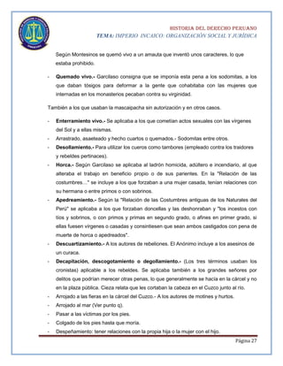 HISTORIA DEL DERECHO PERUANO
TEMA: IMPERIO INCAICO: ORGANIZACIÓN SOCIAL Y JURÍDICA
Según Montesinos se quemó vivo a un amauta que inventó unos caracteres, lo que
estaba prohibido.
-

Quemado vivo.- Garcilaso consigna que se imponía esta pena a los sodomitas, a los
que daban tósigos para deformar a la gente que cohabitaba con las mujeres que
internadas en los monasterios pecaban contra su virginidad.

También a los que usaban la mascaipacha sin autorización y en otros casos.
-

Enterramiento vivo.- Se aplicaba a los que cometían actos sexuales con las vírgenes
del Sol y a ellas mismas.

-

Arrastrado, asaeteado y hecho cuartos o quemados.- Sodomitas entre otros.

-

Desollamiento.- Para utilizar los cueros como tambores (empleado contra los traidores
y rebeldes pertinaces).

-

Horca.- Según Garcilaso se aplicaba al ladrón homicida, adúltero e incendiario, al que
alteraba el trabajo en beneficio propio o de sus parientes. En la "Relación de las
costumbres…" se incluye a los que forzaban a una mujer casada, tenían relaciones con
su hermana o entre primos o con sobrinos.

-

Apedreamiento.- Según la "Relación de las Costumbres antiguas de los Naturales del
Perú" se aplicaba a los que forzaban doncellas y las deshonraban y "los incestos con
tíos y sobrinos, o con primos y primas en segundo grado, o afines en primer grado, si
ellas fuesen vírgenes o casadas y consintiesen que sean ambos castigados con pena de
muerte de horca o apedreados".

-

Descuartizamiento.- A los autores de rebeliones. El Anónimo incluye a los asesinos de
un curaca.

-

Decapitación, descogotamiento o degollamiento.- (Los tres términos usaban los
cronistas) aplicable a los rebeldes. Se aplicaba también a los grandes señores por
delitos que podrían merecer otras penas, lo que generalmente se hacía en la cárcel y no
en la plaza pública. Cieza relata que les cortaban la cabeza en el Cuzco junto al río.

-

Arrojado a las fieras en la cárcel del Cuzco.- A los autores de motines y hurtos.

-

Arrojado al mar (Ver punto q).

-

Pasar a las víctimas por los pies.

-

Colgado de los pies hasta que moría.

-

Despeñamiento: tener relaciones con la propia hija o la mujer con el hijo.
Página 27

 
