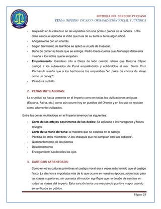 HISTORIA DEL DERECHO PERUANO
TEMA: IMPERIO INCAICO: ORGANIZACIÓN SOCIAL Y JURÍDICA
-

Golpeado en la cabeza o en las espaldas con una porra o piedra en la cabeza. Entre
otros casos se aplicaba al indio que huía de su tierra si tenía algún oficio.

-

Ahogamiento con un chumbi.

-

Según Sarmiento de Gamboa se aplicó a un jefe de Huáscar.

-

Darle de comer ají hasta que se extinga. Pedro Cieza cuenta que Atahualpa daba esta
muerte a los indios que le enojaban.

-

Empalamiento: Garcilaso cita a Cieza de león cuando refiere que Huayna Cápac
castigó a los sublevados de Puná empalándolos y echándolos al mar. Santa Cruz
Pachacuti reseña que a los hechiceros los empalaban "en palos de chonta de atrajo
como un conejo".

-

Pasado a cuchillo.

2. PENAS MUTILADORAS:
La crueldad se hacía presente en el Imperio como en todas las civilizaciones antiguas
(Esparta, Asiria, etc.) como aún ocurre hoy en pueblos del Oriente y en los que se reputan
como altamente civilizados.
Entre las penas mutiladoras en el Imperio tenemos las siguientes:
-

Corte de los artejos postrimeros de los dedos: Se aplicaba a los haraganes y falsos
testigos

-

Corte de la mano derecha: al maestro que se excedía en el castigo

-

Pérdida de otros miembros “A los chasquis que no cumplían con sus deberes".

-

Quebrantamiento de las piernas

-

Desdentamiento

-

Encegamiento sacándoles los ojos

3. CASTIGOS AFRENTOSOS:
Como en otras culturas primitivas el castigo moral era a veces más temido que el castigo
físico. La deshonra importaba más de lo que ocurre en nuestras épocas, sobre todo para
las clases superiores, sin que esta afirmación signifique que no dejaba de sentirse en
todas las clases del Imperio. Esta sanción tenía una resonancia punitiva mayor cuando
se verificaba en público.
Página 28

 