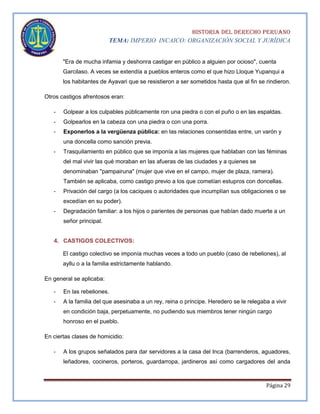 HISTORIA DEL DERECHO PERUANO
TEMA: IMPERIO INCAICO: ORGANIZACIÓN SOCIAL Y JURÍDICA
"Era de mucha infamia y deshonra castigar en público a alguien por ocioso", cuenta
Garcilaso. A veces se extendía a pueblos enteros como el que hizo Lloque Yupanqui a
los habitantes de Ayavari que se resistieron a ser sometidos hasta que al fin se rindieron.
Otros castigos afrentosos eran:
-

Golpear a los culpables públicamente ron una piedra o con el puño o en las espaldas.

-

Golpearlos en la cabeza con una piedra o con una porra.

-

Exponerlos a la vergüenza pública: en las relaciones consentidas entre, un varón y
una doncella como sanción previa.

-

Trasquilamiento en público que se imponía a las mujeres que hablaban con las féminas
del mal vivir las qué moraban en las afueras de las ciudades y a quienes se
denominaban "pampairuna" (mujer que vive en el campo, mujer de plaza, ramera).
También se aplicaba, como castigo previo a los que cometían estupros con doncellas.

-

Privación del cargo (a los caciques o autoridades que incumplían sus obligaciones o se
excedían en su poder).

-

Degradación familiar: a los hijos o parientes de personas que habían dado muerte a un
señor principal.

4. CASTIGOS COLECTIVOS:
El castigo colectivo se imponía muchas veces a todo un pueblo (caso de rebeliones), al
ayllu o a la familia estrictamente hablando.
En general se aplicaba:
-

En las rebeliones.

-

A la familia del que asesinaba a un rey, reina o príncipe. Heredero se le relegaba a vivir
en condición baja, perpetuamente, no pudiendo sus miembros tener ningún cargo
honroso en el pueblo.

En ciertas clases de homicidio:
-

A los grupos señalados para dar servidores a la casa del Inca (barrenderos, aguadores,
leñadores, cocineros, porteros, guardarropa, jardineros así como cargadores del anda

Página 29

 