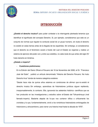 HISTORIA DEL DERECHO PERUANO
TEMA: IMPERIO INCAICO: ORGANIZACIÓN SOCIAL Y JURÍDICA

INTRODUCCIÓN
¿Existió el derecho incaico? para poder contestar a la interrogante planteada tenemos que
identificar el significado del concepto Derecho. Si, por ejemplo, consideramos que este es un
conjunto de normas que regulan la conducta social de un grupo humano, sin duda el derecho
no existió en estas tierras antes de la llegada de los españoles. Sin embargo, si consideramos
que el derecho es el fenómeno social a través del cual el Estado se organiza y realiza un
sistema de ejercicio del poder con y entre sus súbditos, no cabe duda de que antes del siglo XV
hubo derecho en América.
¿Estado o imperio?
-

Cuestiones preliminares:

En la Edición del Diario Oficial el Peruano del 18 de Noviembre del 2008, el Dr. “Francisco
José del Solar”, publicó un artículo denominado “Historia del Derecho Peruano: No hubo
Derecho Inca” donde de manera categórica sostiene:
“Desde hace más de quince años estamos en condiciones de afirmar que no existió el
derecho incaico. Sin embargo, aprendices de historiadores jurídicos siguen repitiendo,
irresponsablemente, lo contrario. Ello, ignorando los adelantos histórico- científicos que se
han producido en las investigaciones y estudios sobre el Estado del Tahuantinsuyo (mal
llamado imperio). Bastante alejada de lo que nos contaron idílica o críticamente los
cronistas y lo que, fundamentalmente, sirvió a los románticos historiadores embriagados de
historicismo y etnocentrismo, para narrar una historia irreal hasta la década de 1970”.

Página 3

 