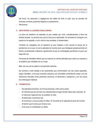 HISTORIA DEL DERECHO PERUANO
TEMA: IMPERIO INCAICO: ORGANIZACIÓN SOCIAL Y JURÍDICA
del Inca). Su descuido o negligencia era delito de todo el ayllu que se penaba de
diversas maneras pudiendo llegarse al asolamiento.
-

Hechicería.

5. DESTIERRO A LUGARES INSALUBRES:
La pena de destierro se aplicaba al que robaba por vicio, mandándosele a tierra de
distinto temple. La primera vez que lo hacía era reprendido. Si reincidía lo corregían con
piedra en la espalda; si aún volvía a las andadas, lo desterraban.
También se castigaba con el destierro al que mataba a otro siendo la causa de la
pendencia (si es que no se le aplicaba la muerte) para que trabajase perpetuamente en
tierras consideradas malsanas. Igualmente al que se embriagaba perdiendo el juicio por
segunda vez.
Fernando de Santillán refiere que se imponía al marido ofendido que mató a su esposa o
al adúltero que cohabitó con su mujer.
Más, de una vez se aplicó a los grandes señores.
Se sometía a este trabajo a los sacerdotes que comerciaban con las cosas sagradas,
según Santillán, a los que cometían estupros con doncellas consintiendo estas o en las
relaciones sexuales entre parientes cercanos, al alcahuete o adulterios, y en los casos
de embriaguez habitual.
6. TORMENTOS:
-

Se aplicaba tormentos; en formas diversas, entre otros casos:

-

Al mitimae que por primera vez abandonaba el lugar donde había sido colocado. Si
lo hacía por segunda vez, le quitaban la vida.

-

Al alcahuete, la primera vez.

-

Al mentiroso y al que juraba en falso. Si reincidía se le aplicaba la pena de muerte.

-

Al ladrón que lo hacía por tercera vez.

-

A los que no confesaban su delito.

Página 30

 
