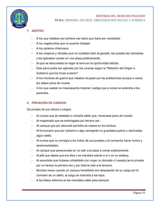HISTORIA DEL DERECHO PERUANO
TEMA: IMPERIO INCAICO: ORGANIZACIÓN SOCIAL Y JURÍDICA
7. AZOTES:
-

A los que robaban por primera vez salvo que fuera por necesidad.

-

A los vagabundos que no querían trabajar.

-

A los parleros chismosos.

-

A los ovejeros y oficiales que no cuidaban bien el ganado, les quitaba las camisetas
y les aplicaban azotes en una plaza públicamente.

-

Al que se descuidaba en regar la tierra en la oportunidad debida.

-

Esta pena podía ser aplicaba por los curacas según la "Relación del Origen e
Gobierno que los Incas tuvieron"

-

A los hombres de guerra que robaban al pasar por las poblaciones aunque a veces
les daban pena de muerte.

-

A los que usaban la mascaipacha imperial, castigo que a veces se extendía a los
parientes.

8. PRIVACIÓN DE CARGOS:
Se privaba de sus oficios o cargos:
-

Al curaca que se rebelaba o cometía delito que, mereciese pena de muerte.

-

Al magistrado que se embriagaba por tercera vez.

-

Al cacique que por descuidó permitía se robase en los tambos.

-

Al funcionario que por cohecho o algo semejante no guardaba justicia o disimulaba
algún delito.

-

Al curaca que no corregía a los indios de sus pueblos y le consentía hacer hurtos y
deshonestidades.

-

Al cacique que perseveraba en no salir a la plaza a comer públicamente.

-

Al jefe que dijese que era dios o se mandare adorar a sí o en su estatua.

-

Al sacerdote que hubiese cohabitado con mujer no doncella ni casada (se le privaba
por un tiempo la primera vez y por toda la vida a la tercera).

-

Muchas veces cuando un cacique hereditario era desposeído de su cargo por la
comisión de un delito, el cargo se trasmitía a los hijos.

-

A los falsos adivinos se les mandaba callar para siempre.

Página 31

 