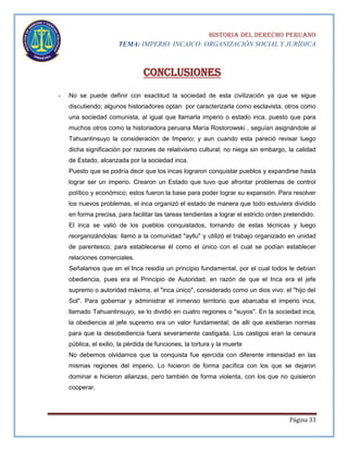 HISTORIA DEL DERECHO PERUANO
TEMA: IMPERIO INCAICO: ORGANIZACIÓN SOCIAL Y JURÍDICA

Conclusiones
-

No se puede definir con exactitud la sociedad de esta civilización ya que se sigue
discutiendo; algunos historiadores optan por caracterizarla como esclavista, otros como
una sociedad comunista, al igual que llamarla imperio o estado inca, puesto que para
muchos otros como la historiadora peruana María Rostorowski , seguían asignándole al
Tahuantinsuyo la consideración de Imperio; y aun cuando esta pareció revisar luego
dicha significación por razones de relativismo cultural; no niega sin embargo, la calidad
de Estado, alcanzada por la sociedad inca.
Puesto que se podría decir que los incas lograron conquistar pueblos y expandirse hasta
lograr ser un imperio. Crearon un Estado que tuvo que afrontar problemas de control
político y económico; estos fueron la base para poder lograr su expansión. Para resolver
los nuevos problemas, el inca organizó el estado de manera que todo estuviera dividido
en forma precisa, para facilitar las tareas tendientes a lograr el estricto orden pretendido.
El inca se valió de los pueblos conquistados, tomando de estas técnicas y luego
reorganizándolas: llamó a la comunidad "ayllu" y utilizó el trabajo organizado en unidad
de parentesco, para establecerse él como el único con el cual se podían establecer
relaciones comerciales.
Señalamos que en el Inca residía un principio fundamental, por el cual todos le debían
obediencia, pues era el Principio de Autoridad; en razón de que el Inca era el jefe
supremo o autoridad máxima, el "inca único", considerado como un dios vivo: el "hijo del
Sol". Para gobernar y administrar el inmenso territorio que abarcaba el imperio inca,
llamado Tahuantinsuyo, se lo dividió en cuatro regiones o "suyos". En la sociedad inca,
la obediencia al jefe supremo era un valor fundamental; de allí que existieran normas
para que la desobediencia fuera severamente castigada. Los castigos eran la censura
pública, el exilio, la pérdida de funciones, la tortura y la muerte
No debemos olvidarnos que la conquista fue ejercida con diferente intensidad en las
mismas regiones del imperio. Lo hicieron de forma pacífica con los que se dejaron
dominar e hicieron alianzas, pero también de forma violenta, con los que no quisieron
cooperar.

Página 33

 