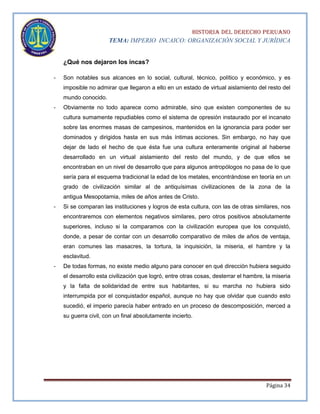 HISTORIA DEL DERECHO PERUANO
TEMA: IMPERIO INCAICO: ORGANIZACIÓN SOCIAL Y JURÍDICA

¿Qué nos dejaron los incas?
-

Son notables sus alcances en lo social, cultural, técnico, político y económico, y es
imposible no admirar que llegaron a ello en un estado de virtual aislamiento del resto del
mundo conocido.

-

Obviamente no todo aparece como admirable, sino que existen componentes de su
cultura sumamente repudiables como el sistema de opresión instaurado por el incanato
sobre las enormes masas de campesinos, mantenidos en la ignorancia para poder ser
dominados y dirigidos hasta en sus más íntimas acciones. Sin embargo, no hay que
dejar de lado el hecho de que ésta fue una cultura enteramente original al haberse
desarrollado en un virtual aislamiento del resto del mundo, y de que ellos se
encontraban en un nivel de desarrollo que para algunos antropólogos no pasa de lo que
sería para el esquema tradicional la edad de los metales, encontrándose en teoría en un
grado de civilización similar al de antiquísimas civilizaciones de la zona de la
antigua Mesopotamia, miles de años antes de Cristo.

-

Si se comparan las instituciones y logros de esta cultura, con las de otras similares, nos
encontraremos con elementos negativos similares, pero otros positivos absolutamente
superiores, incluso si la comparamos con la civilización europea que los conquistó,
donde, a pesar de contar con un desarrollo comparativo de miles de años de ventaja,
eran comunes las masacres, la tortura, la inquisición, la miseria, el hambre y la
esclavitud.

-

De todas formas, no existe medio alguno para conocer en qué dirección hubiera seguido
el desarrollo esta civilización que logró, entre otras cosas, desterrar el hambre, la miseria
y la falta de solidaridad de entre sus habitantes, si su marcha no hubiera sido
interrumpida por el conquistador español, aunque no hay que olvidar que cuando esto
sucedió, el imperio parecía haber entrado en un proceso de descomposición, merced a
su guerra civil, con un final absolutamente incierto.

Página 34

 