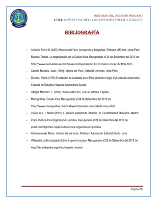 HISTORIA DEL DERECHO PERUANO
TEMA: IMPERIO INCAICO: ORGANIZACIÓN SOCIAL Y JURÍDICA

Bibliografía
-

Achahui Ferro M. (2003) Historia del Perú; compendio y biografías. Editores MAFerro. Lima-Perú

-

Buenas Tareas. La organización de la Cultura Inca. Recuperado el 24 de Setiembre del 2013 de:
http://www.buenastareas.com/ensayos/Organizacion-En-El-Imperio-Inca/1823692.html

-

Castillo Morales, Juan (1981) Historia del Perú. Editorial Universo. Lima-Perú

-

Duviols, Pierre (1978) Fundación de ciudades en el Perú durante el siglo XVI; estudio urbanístico.
Escuela de Estudios Hispano-Americanos.Sevilla

-

Hampe Martinez, T. (2000) Historia del Peru. Lexus Editores. España

-

Monografías. Estado Inca. Recuperado el 24 de Setiembre del 2013 de:
http://www.monografias.com/trabajos16/estado-inca/estado-inca.shtml

-

Pease G.Y., Franklin (1970) El imperio español de ultramar. Tr. De Ildefonso Echevarria. Madrid

-

Preci. Cultura Inca Organización Juridica. Recuperado el 24 de Setiembre del 2013 de:
prezi.com/8gmfwe-rzpq7/cultura-inca-organizacion-juridica

-

Rostworowski, María. Historia de los incas. Prolibro - Asociación Editorial Bruño. Lima

-

Wikipedia La Enciclopedia Libre. Imperio Inacaico. Recuperado el 25 de Setiembre del 2013 de:
http://es.wikipedia.org/wiki/Imperio_incaico

Página 36

 