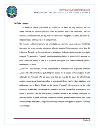 HISTORIA DEL DERECHO PERUANO
TEMA: IMPERIO INCAICO: ORGANIZACIÓN SOCIAL Y JURÍDICA

Del Solar, agrega:
“…no debemos olvidar que escribir sobre historia del Perú, es muy distinto a escribir
sobre historia del derecho peruano. Para lo primero, basta ser historiador. Para lo
segundo, necesariamente, se requiere ser historiador y abogado”. Es decir, ser como él,
respetamos su criterio pero no lo compartimos.
Un imperio (del latín imperium) es un Estado con dominio sobre extensos territorios
dominado por un emperador, ejerciendo además un poder hegemónico en cierta área de
influencia. También se denomina imperio al conjunto de los territorios que rige un estado
imperial. Por extensión, "imperio" puede referirse también a la etapa histórica donde un
país tomó esta política o bien a la potencia que ejerce una fuerte influencia política,
económica y cultural.
¿Acaso el Tahuantinsuyo, no era propiamente lo manifestado en el párrafo anterior?
¿Acaso no está comprobado que el Imperio Incaico fue el estado prehispánico de mayor
extensión en América? ¿No es acaso una falta de respeto del autor del artículo bajo
análisis, negar la grandeza imperial de la organización Inca, mucho más a través de una
publicación en el Diario Oficial de la Nación Peruana? Sinceramente ni los más
ilustrados académicos han negado la naturaleza imperial de nuestros antepasados; por
lo que lo aseverado por del Solar y otros que coinciden con él, es simple y llanamente un
atentado contra nuestra identidad y defensa nacional, pretendiéndose tener una pose
intelectualoide innovadora, propio del complejo virreinal arraigado en algunos “círculos
académicos”.

Página 4

 