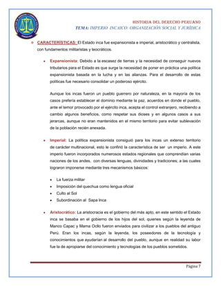 HISTORIA DEL DERECHO PERUANO
TEMA: IMPERIO INCAICO: ORGANIZACIÓN SOCIAL Y JURÍDICA
 CARACTERÍSTICAS: El Estado inca fue expansionista e imperial, aristocrático y centralista,

con fundamentos militaristas y teocráticos.
Expansionista: Debido a la escasez de tierras y la necesidad de conseguir nuevos
tributarios para el Estado es que surge la necesidad de poner en práctica una política
expansionista basada en la lucha y en las alianzas. Para el desarrollo de estas
políticas fue necesario consolidar un poderoso ejército.
Aunque los incas fueron un pueblo guerrero por naturaleza, en la mayoría de los
casos prefería establecer el dominio mediante la paz, acuerdos en donde el pueblo,
ante el temor provocado por el ejército inca, acepta el control extranjero, recibiendo a
cambio algunos beneficios, como respetar sus dioses y en algunos casos a sus
jerarcas, aunque no eran mantenidos en el mismo territorio para evitar sublevación
de la población recién anexada.
Imperial: La política expansionista consiguió para los incas un extenso territorio
de carácter multinacional, esto le confirió la característica de ser un imperio. A este
imperio fueron incorporados numerosos estados regionales que comprendían varias
naciones de los andes, con diversas lenguas, divinidades y tradiciones; a las cuales
lograron imponerse mediante tres mecanismos básicos:
La fuerza militar
Imposición del quechua como lengua oficial
Culto al Sol
Subordinación al Sapa Inca
Aristocrático: La aristocracia es el gobierno del más apto, en este sentido el Estado
inca se basaba en el gobierno de los hijos del sol, quienes según la leyenda de
Manco Capac y Mama Ocllo fueron enviados para civilizar a los pueblos del antiguo
Perú. Eran los incas, según la leyenda, los poseedores de la tecnología y
conocimientos que ayudarían al desarrollo del pueblo, aunque en realidad su labor
fue la de apropiarse del conocimiento y tecnologías de los pueblos sometidos.

Página 7

 