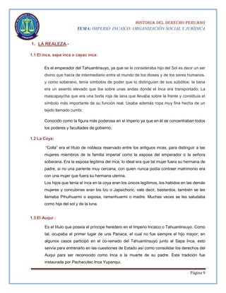 HISTORIA DEL DERECHO PERUANO
TEMA: IMPERIO INCAICO: ORGANIZACIÓN SOCIAL Y JURÍDICA

1. LA REALEZA.1.1 El inca, sapa inca o capac inca:
Es el emperador del Tahuantinsuyo, ya que se le consideraba hijo del Sol es decir un ser
divino que hacía de intermediario entre el mundo de los dioses y de los seres humanos.
y como soberano, tenía símbolos de poder que lo distinguían de sus súbditos: la tiana
era un asiento elevado que iba sobre unas andas donde el Inca era transportado; La
mascapaycha que era una borla roja de lana que llevaba sobre la frente y constituía el
símbolo más importante de su función real. Usaba además ropa muy fina hecha de un
tejido llamado cumbi.
Conocido como la figura más poderosa en el imperio ya que en él se concentraban todos
los poderes y facultades de gobierno.
1.2 La Coya:
“Colla” era el título de nobleza reservado entre los antiguos incas, para distinguir a las
mujeres miembros de la familia imperial como la esposa del emperador o la señora
soberana. Era la esposa legítima del inca, lo ideal era que tal mujer fuera su hermana de
padre, si no una pariente muy cercana, con quien nunca podía contraer matrimonio era
con una mujer que fuera su hermana uterina.
Los hijos que tenía el inca en la coya eran los únicos legítimos, los habidos en las demás
mujeres y concubinas eran los Izu o Japsichoric, vale decir, bastardos, también se les
llamaba Pihuihuarmi o esposa, ramanhuarmi o madre. Muchas veces se les saludaba
como hija del sol y de la luna.

1.3 El Auqui :
Es el título que poseía el príncipe heredero en el Imperio Incaico o Tahuantinsuyo. Como
tal, ocupaba el primer lugar de una Panaca, el cual no fue siempre el hijo mayor; en
algunos casos participó en el co-reinado del Tahuantinsuyo junto al Sapa Inca, esto
servía para entrenarlo en las cuestiones de Estado así como consolidar los derechos del
Auqui para ser reconocido como Inca a la muerte de su padre. Esta tradición fue
instaurada por Pachacutec Inca Yupanqui.
Página 9

 