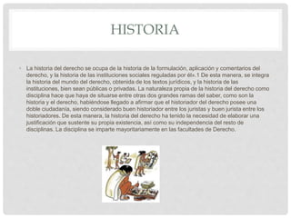 HISTORIA
• La historia del derecho se ocupa de la historia de la formulación, aplicación y comentarios del
derecho, y la historia de las instituciones sociales reguladas por él».1​ De esta manera, se integra
la historia del mundo del derecho, obtenida de los textos jurídicos, y la historia de las
instituciones, bien sean públicas o privadas. La naturaleza propia de la historia del derecho como
disciplina hace que haya de situarse entre otras dos grandes ramas del saber, como son la
historia y el derecho, habiéndose llegado a afirmar que el historiador del derecho posee una
doble ciudadanía, siendo considerado buen historiador entre los juristas y buen jurista entre los
historiadores.​ De esta manera, la historia del derecho ha tenido la necesidad de elaborar una
justificación que sustente su propia existencia, así como su independencia del resto de
disciplinas. La disciplina se imparte mayoritariamente en las facultades de Derecho.
 