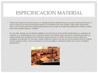 ESPECIFICACION MATERIAL
• Existe unanimidad a la hora de precisar con claridad el ámbito material del que se ocupa la historia del derecho. A
priori se dice que la norma moral queda excluida. En lo referido a los usos sociales, existe mayor desacuerdo,
pese a que la mayor parte de la historiografía jurídica toma su base en la distinción realizada por Ortega y Gasset
entre usos sociales "fuertes" y "débiles".
• Por otro lado, también se ha intentado establecer la frontera de la norma jurídica basándose en su actividad. No
obstante, es un planteamiento que no acaba de resolver el problema, pues excluiría de la Historia del derecho a
campos jurídicos tan evidentes como el derecho internacional por no existir una fuerza coactiva válida para
restablecer la juridicidad. Por otro lado, existen multitud de casos en los que una norma coactiva tiene de ninguna
manera carácter jurídico, como por ejemplo la norma que obliga a mantenerse dentro de un canon de belleza,
seguramente.
 