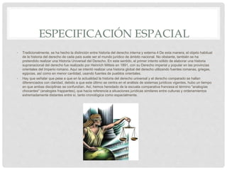 ESPECIFICACIÓN ESPACIAL
• Tradicionalmente, se ha hecho la distinción entre historia del derecho interna y externa.4​ De esta manera, el objeto habitual
de la historia del derecho de cada país suele ser el mundo jurídico de ámbito nacional. No obstante, también se ha
pretendido realizar una Historia Universal del Derecho. En este sentido, el primer intento sólido de elaborar una historia
supranacional del derecho fue realizado por Heinrich Mitteis en 1891, con su Derecho imperial y popular en las provincias
orientales del Imperio romano. Aquí se intentó realizar una historia global del derecho utilizando fuentes romanas, griegas,
egipcias, así como en menor cantidad, usando fuentes de pueblos orientales.
• Hay que señalar que pese a que en la actualidad la historia del derecho universal y el derecho comparado se hallan
diferenciados con claridad, debido a que este último se centra en el análisis de sistemas jurídicos vigentes, hubo un tiempo
en que ambas disciplinas se confundían. Así, hemos heredado de la escuela comparativa francesa el término "analogías
chocantes" (analogies frappantes), que hacía referencia a situaciones jurídicas similares entre culturas y ordenamientos
extremadamente distantes entre sí, tanto cronológica como espacialmente.
 