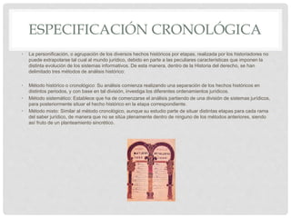 ESPECIFICACIÓN CRONOLÓGICA
• La personificación, o agrupación de los diversos hechos históricos por etapas, realizada por los historiadores no
puede extrapolarse tal cual al mundo jurídico, debido en parte a las peculiares características que imponen la
distinta evolución de los sistemas informativos. De esta manera, dentro de la Historia del derecho, se han
delimitado tres métodos de análisis histórico:
• Método histórico o cronológico: Su análisis comienza realizando una separación de los hechos históricos en
distintos periodos, y con base en tal división, investiga los diferentes ordenamientos jurídicos.
• Método sistemático: Establece que ha de comenzarse el análisis partiendo de una división de sistemas jurídicos,
para posteriormente situar el hecho histórico en la etapa correspondiente.
• Método mixto: Similar al método cronológico, aunque su estudio parte de situar distintas etapas para cada rama
del saber jurídico, de manera que no se sitúa plenamente dentro de ninguno de los métodos anteriores, siendo
así fruto de un planteamiento sincrético.
 