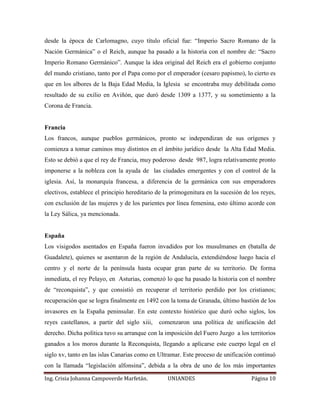 desde la época de Carlomagno, cuyo título oficial fue: “Imperio Sacro Romano de la 
Nación Germánica” o el Reich, aunque ha pasado a la historia con el nombre de: “Sacro 
Imperio Romano Germánico”. Aunque la idea original del Reich era el gobierno conjunto 
del mundo cristiano, tanto por el Papa como por el emperador (cesaro papismo), lo cierto es 
que en los albores de la Baja Edad Media, la Iglesia se encontraba muy debilitada como 
resultado de su exilio en Aviñón, que duró desde 1309 a 1377, y su sometimiento a la 
Corona de Francia. 
Francia 
Los francos, aunque pueblos germánicos, pronto se independizan de sus orígenes y 
comienza a tomar caminos muy distintos en el ámbito jurídico desde la Alta Edad Media. 
Esto se debió a que el rey de Francia, muy poderoso desde 987, logra relativamente pronto 
imponerse a la nobleza con la ayuda de las ciudades emergentes y con el control de la 
iglesia. Así, la monarquía francesa, a diferencia de la germánica con sus emperadores 
electivos, establece el principio hereditario de la primogenitura en la sucesión de los reyes, 
con exclusión de las mujeres y de los parientes por línea femenina, esto último acorde con 
la Ley Sálica, ya mencionada. 
España 
Los visigodos asentados en España fueron invadidos por los musulmanes en (batalla de 
Guadalete), quienes se asentaron de la región de Andalucía, extendiéndose luego hacia el 
centro y el norte de la península hasta ocupar gran parte de su territorio. De forma 
inmediata, el rey Pelayo, en Asturias, comenzó lo que ha pasado la historia con el nombre 
de “reconquista”, y que consistió en recuperar el territorio perdido por los cristianos; 
recuperación que se logra finalmente en 1492 con la toma de Granada, último bastión de los 
invasores en la España peninsular. En este contexto histórico que duró ocho siglos, los 
reyes castellanos, a partir del siglo xiii, comenzaron una política de unificación del 
derecho. Dicha política tuvo su arranque con la imposición del Fuero Juzgo a los territorios 
ganados a los moros durante la Reconquista, llegando a aplicarse este cuerpo legal en el 
siglo xv, tanto en las islas Canarias como en Ultramar. Este proceso de unificación continuó 
con la llamada “legislación alfonsina”, debida a la obra de uno de los más importantes 
Ing. Crisia Johanna Campoverde Marfetán. UNIANDES Página 10 
 