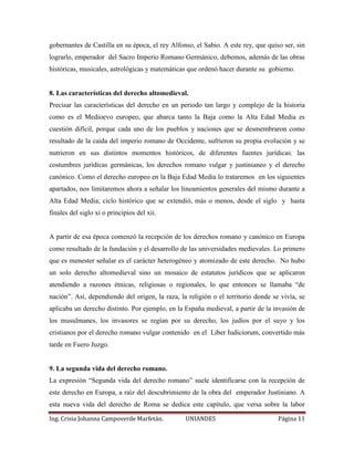 gobernantes de Castilla en su época, el rey Alfonso, el Sabio. A este rey, que quiso ser, sin 
lograrlo, emperador del Sacro Imperio Romano Germánico, debemos, además de las obras 
históricas, musicales, astrológicas y matemáticas que ordenó hacer durante su gobierno. 
8. Las características del derecho altomedieval. 
Precisar las características del derecho en un periodo tan largo y complejo de la historia 
como es el Medioevo europeo, que abarca tanto la Baja como la Alta Edad Media es 
cuestión difícil, porque cada uno de los pueblos y naciones que se desmembraron como 
resultado de la caída del imperio romano de Occidente, sufrieron su propia evolución y se 
nutrieron en sus distintos momentos históricos, de diferentes fuentes jurídicas: las 
costumbres jurídicas germánicas, los derechos romano vulgar y justinianeo y el derecho 
canónico. Como el derecho europeo en la Baja Edad Media lo trataremos en los siguientes 
apartados, nos limitaremos ahora a señalar los lineamientos generales del mismo durante a 
Alta Edad Media; ciclo histórico que se extendió, más o menos, desde el siglo y hasta 
finales del siglo xi o principios del xii. 
A partir de esa época comenzó la recepción de los derechos romano y canónico en Europa 
como resultado de la fundación y el desarrollo de las universidades medievales. Lo primero 
que es menester señalar es el carácter heterogéneo y atomizado de este derecho. No hubo 
un solo derecho altomedieval sino un mosaico de estatutos jurídicos que se aplicaron 
atendiendo a razones étnicas, religiosas o regionales, lo que entonces se llamaba “de 
nación”. Así, dependiendo del origen, la raza, la religión o el territorio donde se vivía, se 
aplicaba un derecho distinto. Por ejemplo, en la España medieval, a partir de la invasión de 
los musulmanes, los invasores se regían por su derecho, los judíos por el suyo y los 
cristianos por el derecho romano vulgar contenido en el Liber Iudiciorum, convertido más 
tarde en Fuero Juzgo. 
9. La segunda vida del derecho romano. 
La expresión “Segunda vida del derecho romano” suele identificarse con la recepción de 
este derecho en Europa, a raíz del descubrimiento de la obra del emperador Justiniano. A 
esta nueva vida del derecho de Roma se dedica este capítulo, que versa sobre la labor 
Ing. Crisia Johanna Campoverde Marfetán. UNIANDES Página 11 
 
