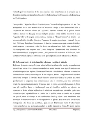 realizada por los miembros de las dos escuelas más importantes en la creación de la 
dogmática jurídica occidental en el medioevo: la Escuela de los Glosadores y la Escuela de 
los Postglosadores. 
La expresión: “Segunda vida del derecho romano” fue utilizada por primera vez por Paul 
Vinogradoff en su obra Roman Law in Medieval Europe y suele identificarse con la 
“recepción del derecho romano en Occidente” término acuñado por el jurista alemán 
Federico Carlos von Savigny en sus múltiples estudios sobre derecho medieval. A esta 
“segunda vida” se le asigna, como punto de partida, el “descubrimiento” de Irnerio —en 
vísperas del siglo xii, del n Digesto o Pandectas, la sección importante y rica del Corpus 
Iuris Civilis de Justiniano. Sin embargo, el derecho romano, como todo proceso histórico-jurídico 
estuvo en constante evolución desde sus orígenes hasta dicho “descubrimiento”. 
Por consiguiente, esa “segunda vida” y esa “recepción” respondieron a un desarrollo del 
derecho romano que, en perpetuo cambio, pasó por muchos momentos de evolución, como 
ya hemos visto en capítulos anteriores, hasta quedar plasmadas en la Escuela de Bolonia. 
10. Reflexionar sobre la historia del derecho: una cuestión de método. 
Todo esto demuestra que reflexionar sobre la historia del derecho implica necesariamente 
una serie de interacciones teórico-metodológicas sobre las que pasa superficialmente una 
primera interpretación ingenua. No hay aproximación a un objeto del saber sin el empleo de 
un instrumental teórico-metodológico. A este respecto, Michel Löwys ofrece una metáfora 
interesante: compara la actividad de un científico con la actividad de un pintor. El pintor 
que tiene ante sí un paisaje para ser reproducido sería el científico, que tiene también un 
objeto (un paisaje) que considerar. El paisaje para el pintor correspondería, pues, al objeto 
para el científico. Pero es fundamental para el científico también un mirador, un 
observatorio desde el cual vislumbrar el paisaje de un modo más inspirador (quizá más 
exhaustivo) para reproducirlo en su cuadro. No es posible pintar un cuadro de un paisaje 
sin que el pintor se coloque a una determinada altura y desde una perspectiva para 
establecer el observatorio desde el cual reproducirá el paisaje. Pues bien: este observatorio 
corresponde a la teoría del científico, pues sin un determinado punto de observación 
(como una altura y una perspectiva dadas) no podrá alcanzar su objeto. No existe ciencia 
Ing. Crisia Johanna Campoverde Marfetán. UNIANDES Página 12 
 