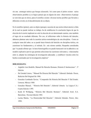 sin una estrategia teórica que busque alcanzarla. Así como para el pintor existen varios 
observatorios posibles (y es lógico pensar que en alguno de estos observatorios el paisaje 
se verá más que en otros), para el científico existen diversas teorías posibles que llevarán a 
diferentes niveles en el descubrimiento de su objeto. 
Si el científico (pintor), ante su objeto (paisaje), necesita de una teoría (observatorio) a falta 
de la cual no puede realizar su trabajo, ha de establecerse la conclusión lógica de que la 
elección de la teoría implicará no solo la elección de un determinado camino, sino también 
el logro de un resultado diferente. Por eso, al reflexionar sobre la historia del derecho, 
debemos plantear ante todo la cuestión teórico-metodológica de esta disciplina. Como en 
cualquier rama del saber, no se puede hacer historia del derecho sin disciplina teórica, sin 
cuestionar los fundamentos y el método. En este mismo sentido, Hespanha consideraba 
que “se puede afirmar que la tarea historiográfica no puede transcurrir sin la adhesión a un 
modelo explicativo previo que permita seleccionar las cuestiones relevantes y relacionarlas 
entre sí, adoptar las estrategias de investigación adecuadas y establecer vínculos entre los 
hechos examinados por la investigación empírica” 
BIBLIOGRAFIA 
- Argüello Luis Rodolfo, Manual De Derecho Romano, Historia E Instituciones’’. 3ª 
Edición. 
- De Estrada Liniers, ‘‘Manual De Historia Del Derecho’’ Editorial Abeledo- Perrot, 
Redición Del Original De 1986. 
- González Lombardo Xavier, ‘‘Compendio De Historia Del Derecho Y Del Estado. 
Limussa. México 1988. 
- González Manuel, ‘‘Historia Del Derecho’’, Editorial Librería La Lógica C.A.- 
Cuarta Edición 1.995. 
- Kunk El Wolfgang, ‘‘Historia Del Derecho Romano’’. Editorial Ariel, S.A. 
Barcelona.- Novena Edición 1985. 
- Laclau Martin, ‘‘La Historicidad Del Derecho’’. Editorial Abeledo- Perrot, Año: 
1994. 
Ing. Crisia Johanna Campoverde Marfetán. UNIANDES Página 13 
 