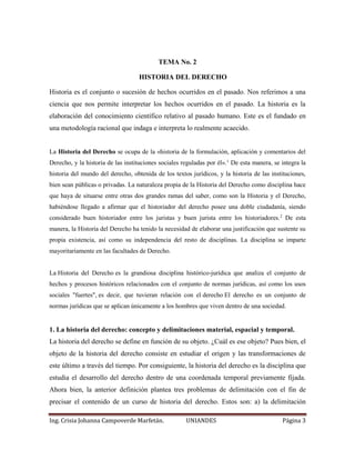 TEMA No. 2 
HISTORIA DEL DERECHO 
Historia es el conjunto o sucesión de hechos ocurridos en el pasado. Nos referimos a una 
ciencia que nos permite interpretar los hechos ocurridos en el pasado. La historia es la 
elaboración del conocimiento científico relativo al pasado humano. Este es el fundado en 
una metodología racional que indaga e interpreta lo realmente acaecido. 
La Historia del Derecho se ocupa de la «historia de la formulación, aplicación y comentarios del 
Derecho, y la historia de las instituciones sociales reguladas por él».1 De esta manera, se integra la 
historia del mundo del derecho, obtenida de los textos jurídicos, y la historia de las instituciones, 
bien sean públicas o privadas. La naturaleza propia de la Historia del Derecho como disciplina hace 
que haya de situarse entre otras dos grandes ramas del saber, como son la Historia y el Derecho, 
habiéndose llegado a afirmar que el historiador del derecho posee una doble ciudadanía, siendo 
considerado buen historiador entre los juristas y buen jurista entre los historiadores.2 De esta 
manera, la Historia del Derecho ha tenido la necesidad de elaborar una justificación que sustente su 
propia existencia, así como su independencia del resto de disciplinas. La disciplina se imparte 
mayoritariamente en las facultades de Derecho. 
La Historia del Derecho es la grandiosa disciplina histórico-jurídica que analiza el conjunto de 
hechos y procesos históricos relacionados con el conjunto de normas jurídicas, así como los usos 
sociales "fuertes", es decir, que tuvieran relación con el derecho El derecho es un conjunto de 
normas jurídicas que se aplican únicamente a los hombres que viven dentro de una sociedad. 
1. La historia del derecho: concepto y delimitaciones material, espacial y temporal. 
La historia del derecho se define en función de su objeto. ¿Cuál es ese objeto? Pues bien, el 
objeto de la historia del derecho consiste en estudiar el origen y las transformaciones de 
este último a través del tiempo. Por consiguiente, la historia del derecho es la disciplina que 
estudia el desarrollo del derecho dentro de una coordenada temporal previamente fijada. 
Ahora bien, la anterior definición plantea tres problemas de delimitación con el fin de 
precisar el contenido de un curso de historia del derecho. Estos son: a) la delimitación 
Ing. Crisia Johanna Campoverde Marfetán. UNIANDES Página 3 
 