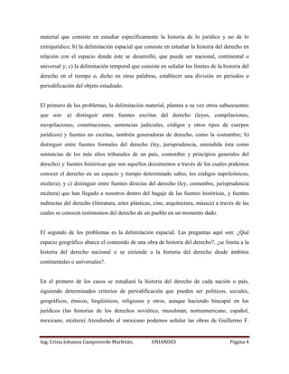 material que consiste en estudiar específicamente la historia de lo jurídico y no de lo 
extrajurídico; b) la delimitación espacial que consiste en estudiar la historia del derecho en 
relación con el espacio donde éste se desarrolló, que puede ser nacional, continental o 
universal y; c) la delimitación temporal que consiste en señalar los límites de la historia del 
derecho en el tiempo o, dicho en otras palabras, establecer una división en periodos o 
periodificación del objeto estudiado. 
El primero de los problemas, la delimitación material, plantea a su vez otros subsecuentes 
que son: a) distinguir entre fuentes escritas del derecho (leyes, compilaciones, 
recopilaciones, constituciones, sentencias judiciales, códigos y otros tipos de cuerpos 
jurídicos) y fuentes no escritas, también generadoras de derecho, como la costumbre; b) 
distinguir entre fuentes formales del derecho (ley, jurisprudencia, entendida ésta como 
sentencias de los más altos tribunales de un país, costumbre y principios generales del 
derecho) y fuentes históricas que son aquellos documentos a través de los cuales podemos 
conocer el derecho en un espacio y tiempo determinado sabio, los códigos napoleónicos, 
etcétera); y c) distinguir entre fuentes directas del derecho (ley, costumbre, jurisprudencia 
etcétera) que han llegado a nosotros dentro del bagaje de las fuentes históricas, y fuentes 
indirectas del derecho (literatura, artes plásticas, cine, arquitectura, música) a través de las 
cuales se conocen testimonios del derecho de un pueblo en un momento dado. 
El segundo de los problemas es la delimitación espacial. Las preguntas aquí son: ¿Qué 
espacio geográfico abarca el contenido de una obra de historia del derecho?, ¿se limita a la 
historia del derecho nacional o se extiende a la historia del derecho desde ámbitos 
continentales o universales?. 
En el primero de los casos se estudiará la historia del derecho de cada nación o país, 
siguiendo determinados criterios de periodificación que pueden ser políticos, sociales, 
geográficos, étnicos, lingüísticos, religiosos y otros, aunque haciendo hincapié en los 
jurídicos (las historias de los derechos soviético, musulmán, norteamericano, español, 
mexicano, etcétera) Atendiendo al mexicano podemos señalar las obras de Guillermo F. 
Ing. Crisia Johanna Campoverde Marfetán. UNIANDES Página 4 
 