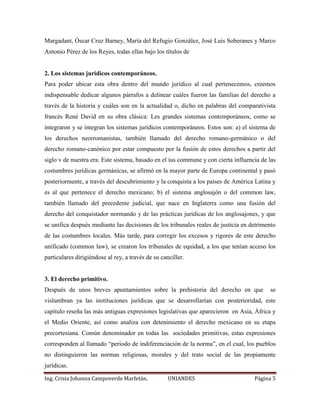 Margadant, Óscar Cruz Barney, María del Refugio González, José Luis Soberanes y Marco 
Antonio Pérez de los Reyes, todas ellas bajo los títulos de 
2. Los sistemas jurídicos contemporáneos. 
Para poder ubicar esta obra dentro del mundo jurídico al cual pertenecemos, creemos 
indispensable dedicar algunos párrafos a delinear cuáles fueron las familias del derecho a 
través de la historia y cuáles son en la actualidad o, dicho en palabras del comparativista 
francés René David en su obra clásica: Les grandes sistemas contemporáneos, como se 
integraron y se integran los sistemas jurídicos contemporáneos. Estos son: a) el sistema de 
los derechos neorromanistas, también llamado del derecho romano-germánico o del 
derecho romano-canónico por estar compuesto por la fusión de estos derechos a partir del 
siglo v de nuestra era. Este sistema, basado en el ius commune y con cierta influencia de las 
costumbres jurídicas germánicas, se afirmó en la mayor parte de Europa continental y pasó 
posteriormente, a través del descubrimiento y la conquista a los países de América Latina y 
es al que pertenece el derecho mexicano; b) el sistema anglosajón o del common law, 
también llamado del precedente judicial, que nace en Inglaterra como una fusión del 
derecho del conquistador normando y de las prácticas jurídicas de los anglosajones, y que 
se unifica después mediante las decisiones de los tribunales reales de justicia en detrimento 
de las costumbres locales. Más tarde, para corregir los excesos y rigores de este derecho 
unificado (common law), se crearon los tribunales de equidad, a los que tenían acceso los 
particulares dirigiéndose al rey, a través de su canciller. 
3. El derecho primitivo. 
Después de unos breves apuntamientos sobre la prehistoria del derecho en que se 
vislumbran ya las instituciones jurídicas que se desarrollarían con posterioridad, este 
capítulo reseña las más antiguas expresiones legislativas que aparecieron en Asia, África y 
el Medio Oriente, así como analiza con detenimiento el derecho mexicano en su etapa 
precortesiana. Común denominador en todas las sociedades primitivas, estas expresiones 
corresponden al llamado “periodo de indiferenciación de la norma”, en el cual, los pueblos 
no distinguieron las normas religiosas, morales y del trato social de las propiamente 
jurídicas. 
Ing. Crisia Johanna Campoverde Marfetán. UNIANDES Página 5 
 