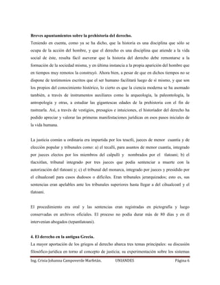 Breves apuntamientos sobre la prehistoria del derecho. 
Teniendo en cuenta, como ya se ha dicho, que la historia es una disciplina que sólo se 
ocupa de la acción del hombre, y que el derecho es una disciplina que atiende a la vida 
social de éste, resulta fácil aseverar que la historia del derecho debe remontarse a la 
formación de la sociedad misma, y en última instancia a la propia aparición del hombre que 
en tiempos muy remotos la construyó. Ahora bien, a pesar de que en dichos tiempos no se 
dispone de testimonios escritos que el ser humano facilitará luego de sí mismo, y que son 
los propios del conocimiento histórico, lo cierto es que la ciencia moderna se ha asomado 
también, a través de instrumentos auxiliares como la arqueología, la paleontología, la 
antropología y otras, a estudiar las gigantescas edades de la prehistoria con el fin de 
rastrearla. Así, a través de vestigios, presagios e intuiciones, el historiador del derecho ha 
podido apreciar y valorar las primeras manifestaciones jurídicas en esos pasos iniciales de 
la vida humana. 
La justicia común u ordinaria era impartida por los teuctli, jueces de menor cuantía y de 
elección popular y tribunales como: a) el tecalli, para asuntos de menor cuantía, integrado 
por jueces electos por los miembros del calpulli y nombrados por el tlatoani; b) el 
tlacxitlan, tribunal integrado por tres jueces que podía sentenciar a muerte con la 
autorización del tlatoani y; c) el tribunal del monarca, integrado por jueces y presidido por 
el cihualcoatl para casos dudosos o difíciles. Eran tribunales jerarquizados; esto es, sus 
sentencias eran apelables ante los tribunales superiores hasta llegar a del cihualcoatl y el 
tlatoani. 
El procedimiento era oral y las sentencias eran registradas en pictografía y luego 
conservadas en archivos oficiales. El proceso no podía durar más de 80 días y en él 
intervenían abogados (tepantlatoani). 
4. El derecho en la antigua Grecia. 
La mayor aportación de los griegos al derecho abarca tres temas principales: su discusión 
filosófico-jurídica en torno al concepto de justicia; su experimentación sobre los sistemas 
Ing. Crisia Johanna Campoverde Marfetán. UNIANDES Página 6 
 