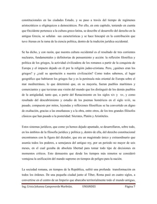 constitucionales en las ciudades Estado, y su paso a través del tiempo de regímenes 
aristocráticos u oligárquicos a democráticos. Por ello, en este capítulo, teniendo en cuenta 
que Occidente pertenece a la cultura greco-latina, se describe el desarrollo del derecho en la 
antigua Grecia, se señalan sus características y se hace hincapié en la contribución que 
tuvo Atenas en la rama de la ciencia política, dentro de la tradición jurídica occidental. 
Se ha dicho, y con razón, que nuestra cultura occidental es el resultado de tres corrientes 
nucleares, fundamentales y definitorias de pensamiento y acción: la reflexión filosófica y 
política de los griegos, la actividad civilizadora de los romanos a partir de la conquista de 
Europa y el impacto dejado en él por la religión judeo-cristiana. Pero, ¿quiénes eran los 
griegos? y ¿cuál su aportación a nuestra civilización? Como todos sabemos, el lugar 
geográfico que habitaron los griegos fue y es la península más oriental de Europa sobre el 
mar mediterráneo, lo que determinó que, en su mayoría, fueran pueblos marítimos y 
comerciantes y que tuvieran una visión del mundo que los distinguió de los demás pueblos 
de la antigüedad, tanto que, a partir del Renacimiento en los siglos xiv y xv, y como 
resultado del descubrimiento y estudio de los poemas homéricos en el siglo xviii, su 
pasado, compuesto por mitos, leyendas y reflexiones filosóficas se ha convertido en digno 
de exaltación, gracias a las enseñanzas y a la obra, entre otros, de los tres grandes filósofos 
clásicos que han pasado a la posteridad: Sócrates, Platón y Aristóteles. 
Estos sistemas jurídicos, que como ya hemos dejado apuntado, se desarrollaron, sobre todo, 
en los ámbitos de la filosofía jurídica y política y, dentro de ella, del derecho constitucional 
encontramos con la figura del dictador, que era un magistrado único y extraordinario que 
asumía todos los poderes, a semejanza del antiguo rey, por un periodo no mayor de seis 
meses, en el cual gozaba de absoluta libertad para tomar todo tipo de decisiones en 
momentos críticos. Esto demuestra que desde los tiempos más remotos se consideró 
ventajosa la unificación del mando supremo en tiempos de peligro para la nación. 
La sociedad romana, en tiempos de la República, sufrió una profunda transformación en 
todos los órdenes. De una pequeña ciudad junto al Tíber, Roma pasó en cuatro siglos, a 
convertirse en el centro de un Imperio que abarcaba territorialmente todo el mundo antiguo, 
Ing. Crisia Johanna Campoverde Marfetán. UNIANDES Página 7 
 