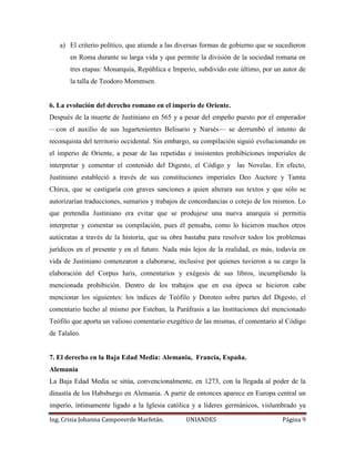 a) El criterio político, que atiende a las diversas formas de gobierno que se sucedieron 
en Roma durante su larga vida y que permite la división de la sociedad romana en 
tres etapas: Monarquía, República e Imperio, subdivido este último, por un autor de 
la talla de Teodoro Mommsen. 
6. La evolución del derecho romano en el imperio de Oriente. 
Después de la muerte de Justiniano en 565 y a pesar del empeño puesto por el emperador 
—con el auxilio de sus lugartenientes Belisario y Narsés— se derrumbó el intento de 
reconquista del territorio occidental. Sin embargo, su compilación siguió evolucionando en 
el imperio de Oriente, a pesar de las repetidas e insistentes prohibiciones imperiales de 
interpretar y comentar el contenido del Digesto, el Código y las Novelas. En efecto, 
Justiniano estableció a través de sus constituciones imperiales Deo Auctore y Tamta 
Chirca, que se castigaría con graves sanciones a quien alterara sus textos y que sólo se 
autorizarían traducciones, sumarios y trabajos de concordancias o cotejo de los mismos. Lo 
que pretendía Justiniano era evitar que se produjese una nueva anarquía si permitía 
interpretar y comentar su compilación, pues él pensaba, como lo hicieron muchos otros 
autócratas a través de la historia, que su obra bastaba para resolver todos los problemas 
jurídicos en el presente y en el futuro. Nada más lejos de la realidad, es más, todavía en 
vida de Justiniano comenzaron a elaborarse, inclusive por quienes tuvieron a su cargo la 
elaboración del Corpus Iuris, comentarios y exégesis de sus libros, incumpliendo la 
mencionada prohibición. Dentro de los trabajos que en esa época se hicieron cabe 
mencionar los siguientes: los índices de Teófilo y Doroteo sobre partes del Digesto, el 
comentario hecho al mismo por Esteban, la Paráfrasis a las Instituciones del mencionado 
Teófilo que aporta un valioso comentario exegético de las mismas, el comentario al Código 
de Talaleo. 
7. El derecho en la Baja Edad Media: Alemania, Francia, España. 
Alemania 
La Baja Edad Media se sitúa, convencionalmente, en 1273, con la llegada al poder de la 
dinastía de los Habsburgo en Alemania. A partir de entonces aparece en Europa central un 
imperio, íntimamente ligado a la Iglesia católica y a líderes germánicos, vislumbrado ya 
Ing. Crisia Johanna Campoverde Marfetán. UNIANDES Página 9 
 