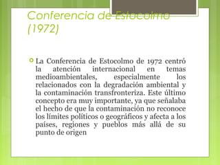 Conferencia de Estocolmo
(1972)
 La

Conferencia de Estocolmo de 1972 centró
la
atención
internacional
en
temas
medioambientales,
especialmente
los
relacionados con la degradación ambiental y
la contaminación transfronteriza. Este último
concepto era muy importante, ya que señalaba
el hecho de que la contaminación no reconoce
los límites políticos o geográficos y afecta a los
países, regiones y pueblos más allá de su
punto de origen

 